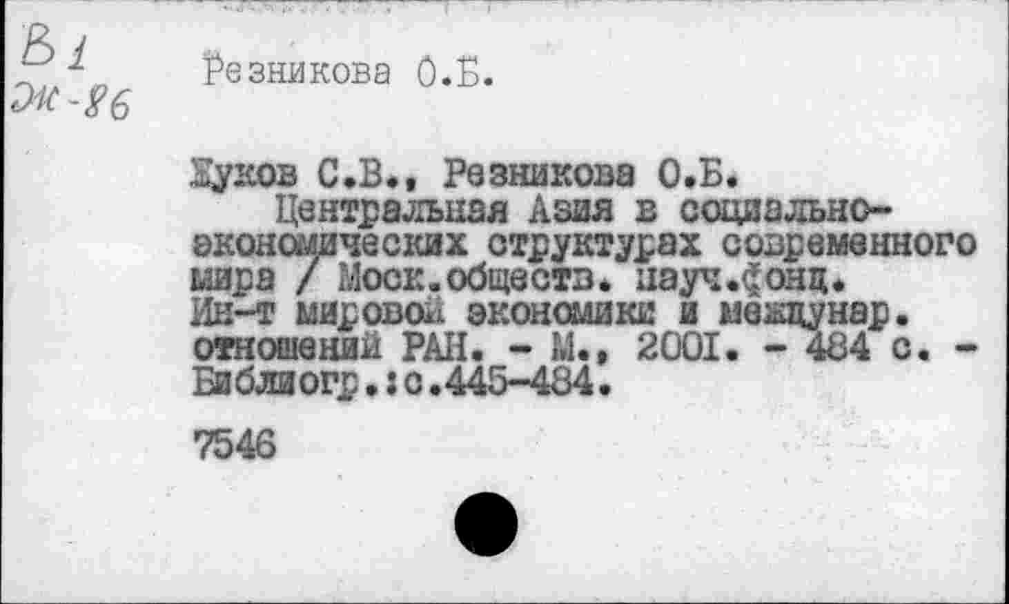 ﻿Резникова О.Б.
дуков С.В., Резникова О.Б.
Центральная кзая в социальноэкон омических структурах современного мира / Моск.обществ, науч.^онц. Ин-т мировов экономике и между нар. отношений РАН. - М.» 2001. - 484 с. -Библиогр.: с.445-484.
7546